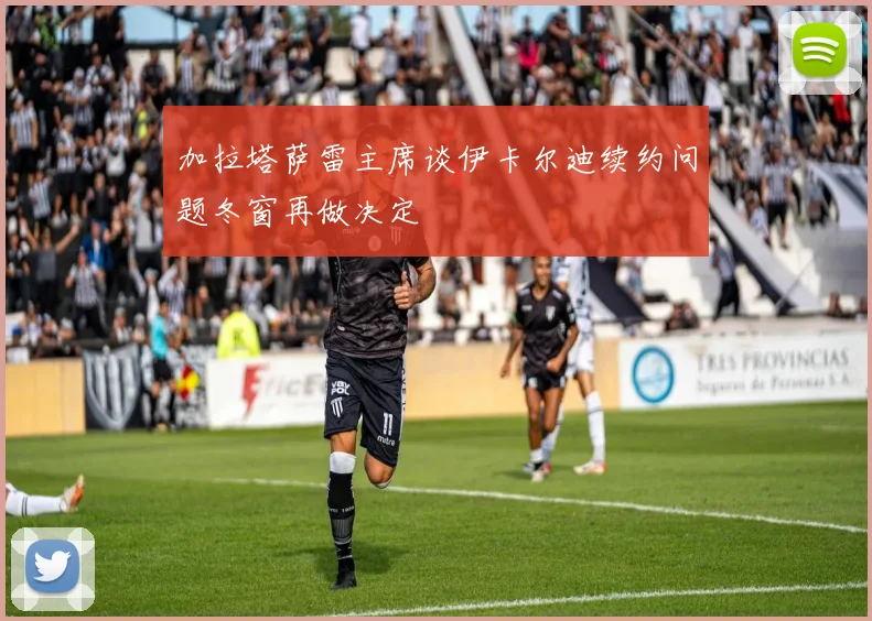 加拉塔萨雷主席谈伊卡尔迪续约问题冬窗再做决定
