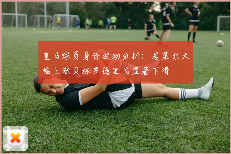 皇马球员身价波动分析：居莱尔大幅上涨贝林罗德里戈显著下滑