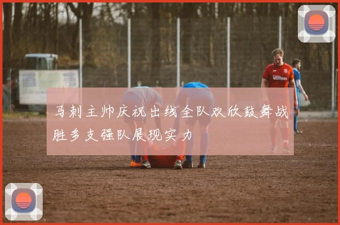 马刺主帅庆祝出线全队欢欣鼓舞战胜多支强队展现实力