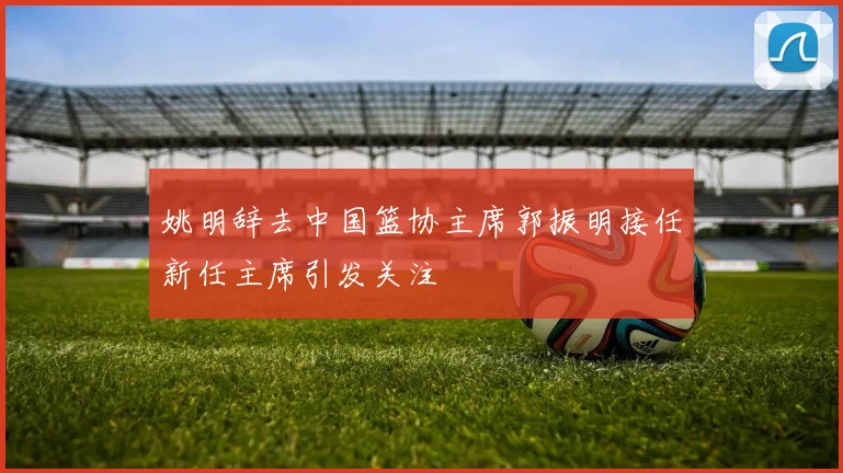 姚明辞去中国篮协主席郭振明接任新任主席引发关注