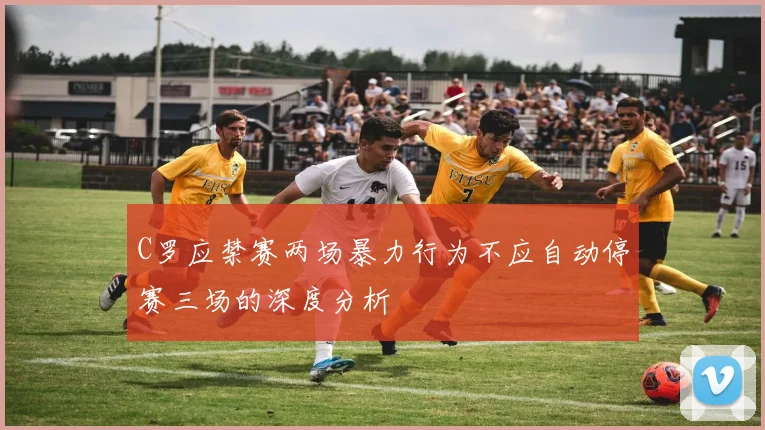 C罗应禁赛两场暴力行为不应自动停赛三场的深度分析