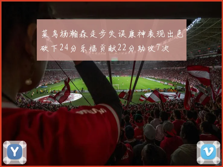 菜鸟杨瀚森走步失误康神表现出色砍下24分乐福贡献22分助攻7次
