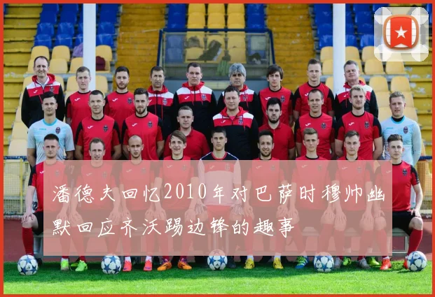 潘德夫回忆2010年对巴萨时穆帅幽默回应齐沃踢边锋的趣事