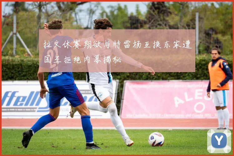 拉文休赛期欲与特雷杨互换东家遭国王拒绝内幕揭秘