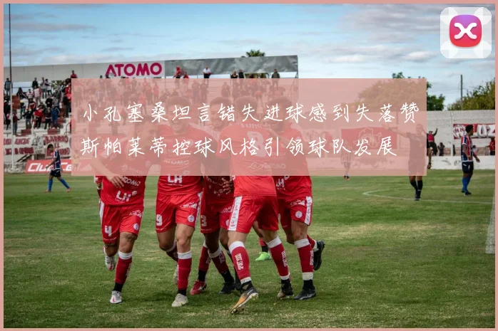小孔塞桑坦言错失进球感到失落赞斯帕莱蒂控球风格引领球队发展