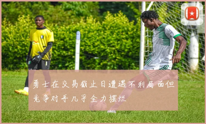 勇士在交易截止日遭遇不利局面但竞争对手几乎全力摆烂