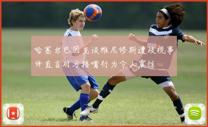 哈塞尔巴因克谈维尼修斯遭歧视事件直言对方捂嘴行为令人震惊
