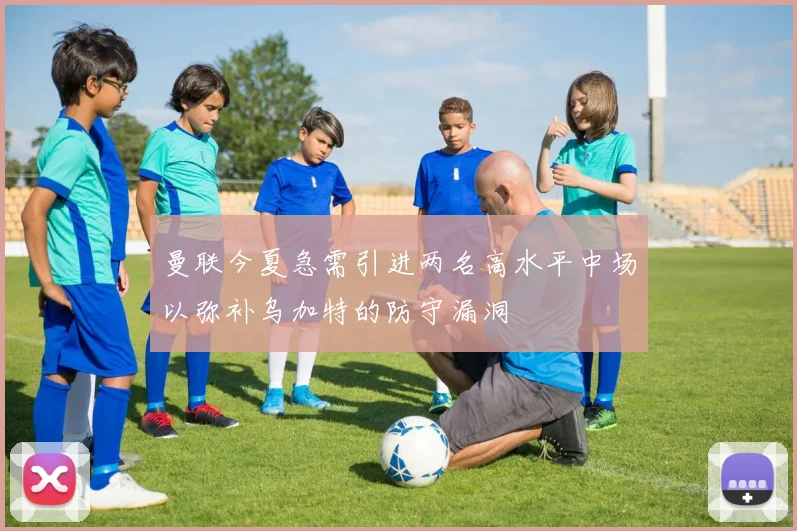 曼联今夏急需引进两名高水平中场以弥补乌加特的防守漏洞
