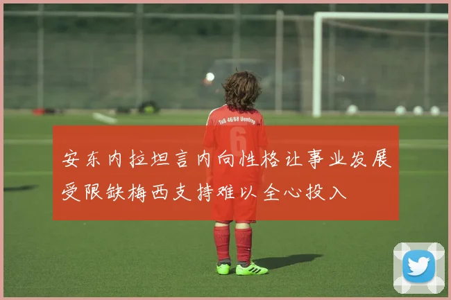 安东内拉坦言内向性格让事业发展受限缺梅西支持难以全心投入