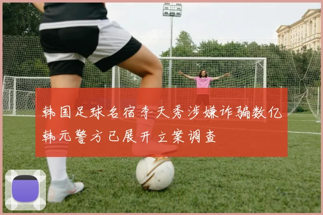 韩国足球名宿李天秀涉嫌诈骗数亿韩元警方已展开立案调查