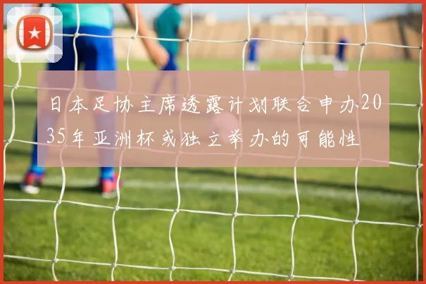 日本足协主席透露计划联合申办2035年亚洲杯或独立举办的可能性